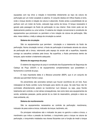 equipadas com top drive a rotação é transmitida diretamente ao topo da coluna de
perfuração por um motor acoplado à catarina. O conjunto desliza em trilhos fixados à torre,
onde o torque devido à rotação da coluna é absorvido. Existe ainda a possibilidade de se
perfurar com um motor de fundo, colocado logo acima da broca. O torque necessário é
gerado pela passagem de fluido de perfuração no seu interior. Este motor pode ser de
deslocamento positivo ou uma turbina. O sistema de rotação convencional é constituído de
equipamentos que promovem ou permitem a livre rotação da coluna de perfuração. São
eles: mesa rotativa, o kelly e cabeça de circulação ou swivel.
Sistema de circulação
São os equipamentos que permitem

circulação e o tratamento do fluido de

perfuração. Numa circulação normal, o fluido de perfuração é bombeado através da coluna
de perfuração até a broca, retornando pelo espaço do anular até a superfície, trazendo
consigo os cascalhos cortados pela broca. Na superfície, o fluido permanece dentro de
tanques, após receber o tratamento adequado.
Sistema de segurança do poço
O sistema de segurança do poço é constituido dos Equipamentos de Segurança de
Cabeça de Poço (ESCP) e de equipamentos complementares que possibilitam o
fechamento e controle do poço.
O mais importante deles é o Blowout preventer (BOP), que é um conjunto de
válvulas que permitem fechar o poço.
Os preventores são acionados sempre que houver ocorrência de um kick, fluxo
indesejável do fluido contido numa formação para dentro do poço. Se este fluxo não for
controlado eficientemente poderá se transformar num blowout, ou seja, poço fluindo
totalmente sem controle, e criar sérias consequências, tais como dano aos equipamentos da
sonda, acidentes pessoais, perda parcial do ou total do reservatório, poluição e dano ao
meio ambiente, etc.
Sistema de monitoramento
São os equipamentos necessários ao controle da perfuração: manômeros,
indicador de peso sobre a broca, indicador de torque, tacômetro, etc.
Os principais indicadores são o indicador de peso no gancho e sobre a broca, o
manômetro que indica a pressão de bombeio, o torquímetro para o torque na coluna de
perfuração, o torquimetro instalados nas chaves flutuantes com a função de medir o torque

 