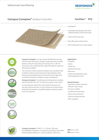 1.00 mm PVC wear layer
SureCleanTM
Glass fibre grid reinforcement
PVC backing with non-woven option
Embedded chip design with silicon
carbide particles and anti-slip studs
Safety & wet room flooring
Canopus Crompton® is a slip resistant flexible floorcovering
2.00 mm thick with silicon carbide crystals and cherry confetti
patterns with a R12 slip rating. The product has a 1.00 mm
wear layer and is reinforced with a glass fibre grid for optimum
dimensional stability.
The SureClean surface treatment replaces wax and polish after
installation without reducing the anti-slip properties of the
flooring and providing ease of maintenance and a high level
of chemical resistance, notably to soaps or detergents.
Canopus Crompton® is antifungal and antibacterial, complies
with the EN 649 norm (34 / 43) and has a group T wear rating.
It is the required solution for most barefoot wet areas and
anti-slip commercial areas. It is the solution for all areas where
enhanced slip resistance, durability, hygiene and easy mainte-
nance are required.
Canopus Crompton® product overview
Applications
• Hospitals
• Clinics
• Child-care
• Retirement homes
• Wet areas
• Shower and bathroom areas.
• Food preparation areas
Special Features
• SureClean surface treatment
• Delicate colour range
• No wax no polish
• Excellent anti-slip rating
• Heavy-duty endurance
• Silicone carbide particles
• VOC compliant
Canopus Crompton® is VOC (≤ 1⁄2 Chronic REL) and
formaldehyde compliant (≤ 9.0 μg/m3) according to the CDPH/
EHLB/Standard, Method V1.1-2010 (certificate 120316-01). ISO ,
ISO ,
SureClean™
 