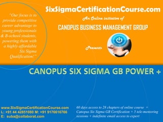 SixSigmaCertificationCourse.com
     “Our focus is to
 provide competitive                       An Online initiative of
career advantage to
young professionals
                              CANOPUS BUSINESS MANAGEMENT GROUP
& B-school students,
 powering them with
  a highly affordable                        Presents
           Six Sigma
      Qualification!”




www.SixSigmaCertificationCourse.com    60 days access to 28 chapters of online course +
L: +91 44 42851080 M: +91 9176616766   Canopus Six Sigma GB Certification + 5 tele-mentoring
E: suba@collaborat.com                 sessions + indefinite email access to expert
 