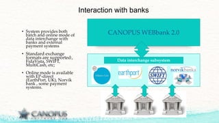 CANOPUS WEBbank 2.0
Interaction with banks
• System provides both
batch and online mode of
data interchange with
banks and external
payment systems
• Standard exchange
formats are supported:,
FidaVista, SWIFT,
MultiCash, etc;
• Online mode is available
with EP-direct
(EarthPort, UK), Norvik
bank , some payment
systems.
Data interchange subsystem
 
