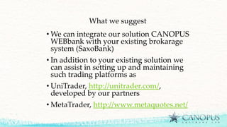 What we suggest
• We can integrate our solution CANOPUS
WEBbank with your existing brokarage
system (SaxoBank)
• In addition to your existing solution we
can assist in setting up and maintaining
such trading platforms as
• UniTrader, http://unitrader.com/,
developed by our partners
• MetaTrader, http://www.metaquotes.net/
 