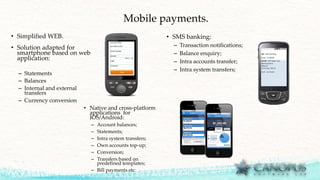 Mobile payments.
• Simplified WEB.
• Solution adapted for
smartphone based on web
application:
– Statements
– Balances
– Internal and external
transfers
– Currency conversion
• Native and cross-platform
applications for
IOS/Android:
– Account balances;
– Statements;
– Intra system transfers;
– Own accounts top-up;
– Conversion;
– Transfers based on
predefined templates;
– Bill payments etc
• SMS banking:
– Transaction notifications;
– Balance enquiry;
– Intra accounts transfer;
– Intra system transfers;
 