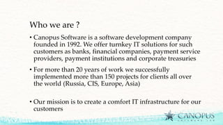 Who we are ?
• Canopus Software is a software development company
founded in 1992. We offer turnkey IT solutions for such
customers as banks, financial companies, payment service
providers, payment institutions and corporate treasuries
• For more than 20 years of work we successfully
implemented more than 150 projects for clients all over
the world (Russia, CIS, Europe, Asia)
• Our mission is to create a comfort IT infrastructure for our
customers
 