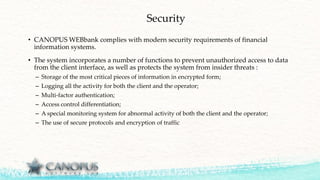 Security
• CANOPUS WEBbank complies with modern security requirements of financial
information systems.
• The system incorporates a number of functions to prevent unauthorized access to data
from the client interface, as well as protects the system from insider threats :
– Storage of the most critical pieces of information in encrypted form;
– Logging all the activity for both the client and the operator;
– Multi-factor authentication;
– Access control differentiation;
– A special monitoring system for abnormal activity of both the client and the operator;
– The use of secure protocols and encryption of traffic
 
