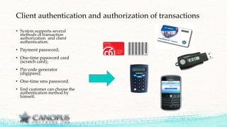 Client authentication and authorization of transactions
• System supports several
methods of transaction
authorization and client
authentication:
• Payment password;
• One-time password card
(scratch card);
• Pin code generator
(digipass);
• One-time sms password.
• End customer can choose the
authentication method by
himself.
 