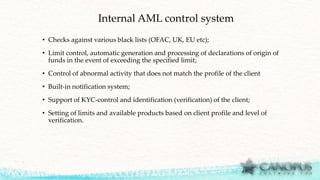 Internal AML control system
• Checks against various black lists (OFAC, UK, EU etc);
• Limit control, automatic generation and processing of declarations of origin of
funds in the event of exceeding the specified limit;
• Control of abnormal activity that does not match the profile of the client
• Built-in notification system;
• Support of KYC-control and identification (verification) of the client;
• Setting of limits and available products based on client profile and level of
verification.
 