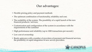 Our advantages:
• Flexible pricing policy and payment methods
• The optimum combination of functionality, reliability and cost;
• The scalability of the system. The possibility of a rapid launch of the new
financial products / services;
• Customization and configuration of the system in accordance with the
requirements of the customer
• High performance and reliability (up to 1000 transactions per second.)
• Low cost of ownership;
• Ready gateways with a number of providers of payment and financial services,
the possibility of rapid integration of new service providers.
 
