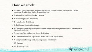 How we work:
• 1) Project study: business process description, data structure description, tariff’s
structure description, limits description, etc.
• 2) Meta-data and handbooks creation;
• 3) Business process definition;
• 4) Handbooks definition;
• 5) Tariffs and limits adjustment;
• 6) Customization of gateways for Interaction with correspondent banks and external
payment systems;
• 7) User profiles and access rights definition;
• 8) Customer interface layout and menu structure adjustment
• 9) Integration testing, all business process emulation;
• 10) Dry run
• 11) System go live
 