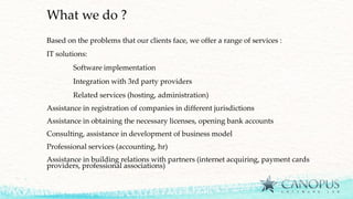 What we do ?
Based on the problems that our clients face, we offer a range of services :
IT solutions:
Software implementation
Integration with 3rd party providers
Related services (hosting, administration)
Assistance in registration of companies in different jurisdictions
Assistance in obtaining the necessary licenses, opening bank accounts
Consulting, assistance in development of business model
Professional services (accounting, hr)
Assistance in building relations with partners (internet acquiring, payment cards
providers, professional associations)
 