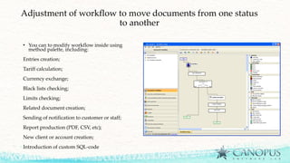 Adjustment of workflow to move documents from one status
to another
• You can to modify workflow inside using
method palette, including:
Entries creation;
Tariff calculation;
Currency exchange;
Black lists checking;
Limits checking;
Related document creation;
Sending of notification to customer or staff;
Report production (PDF, CSV, etc);
New client or account creation;
Introduction of custom SQL-code
 