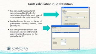 Tariff calculation rule definition
• You can create various tariff
categories and tariff rules for
calculation of tariffs for each type of
transaction in the real-time mode
• Tariff rules can depend on the set of
parameters: currency, amount, date,
priority, etc.
• You can specify minimum and
maximum amount of the tariff,
percent or fixed amount for the
particular tariff.
 