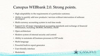 Canopus WEBbank 2.0. Strong points.
• High adaptability to the requirements of a particular customer,
• Ability to quickly add new products / services without intervention of software
developers
• Multi-currency accounting system in real time mode
• Support for all major international accounting standards and exchange of financial
information, including: ISO8583, ISO20022, IAS30
• Open architecture
• Modern system of internal security and control
• Ability to automate all business processes in STP mode
• Multi-language
• Powerful built-in report generator
• User-friendly interface
• Modularity
 
