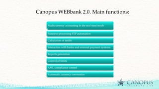 Canopus WEBbank 2.0. Main functions:
Multicurrency accounting in the real-time mode
Business-processing STP automation
Calculation of tariffs
Interaction with banks and external payment systems
Reports generation
Control of limits
AML-compliance control
Automatic currency conversion
 