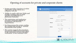 Opening of accounts for private and corporate clients
• System provides a function of online
registration of the clients on a
company web-site
• Ability to easily add new fields and
modify existing ones to meet
specific requirements of a
particular customer
• The registration and application
process is performed strictly in
accordance with the KYC
requirements.
• For that purpose the system enables
the mailing and storing of scanned
documents in the system.
• The system supports the procedure
for manual confirmation (activation)
of the customer's account only after
verification of the customer’s IDs .
 