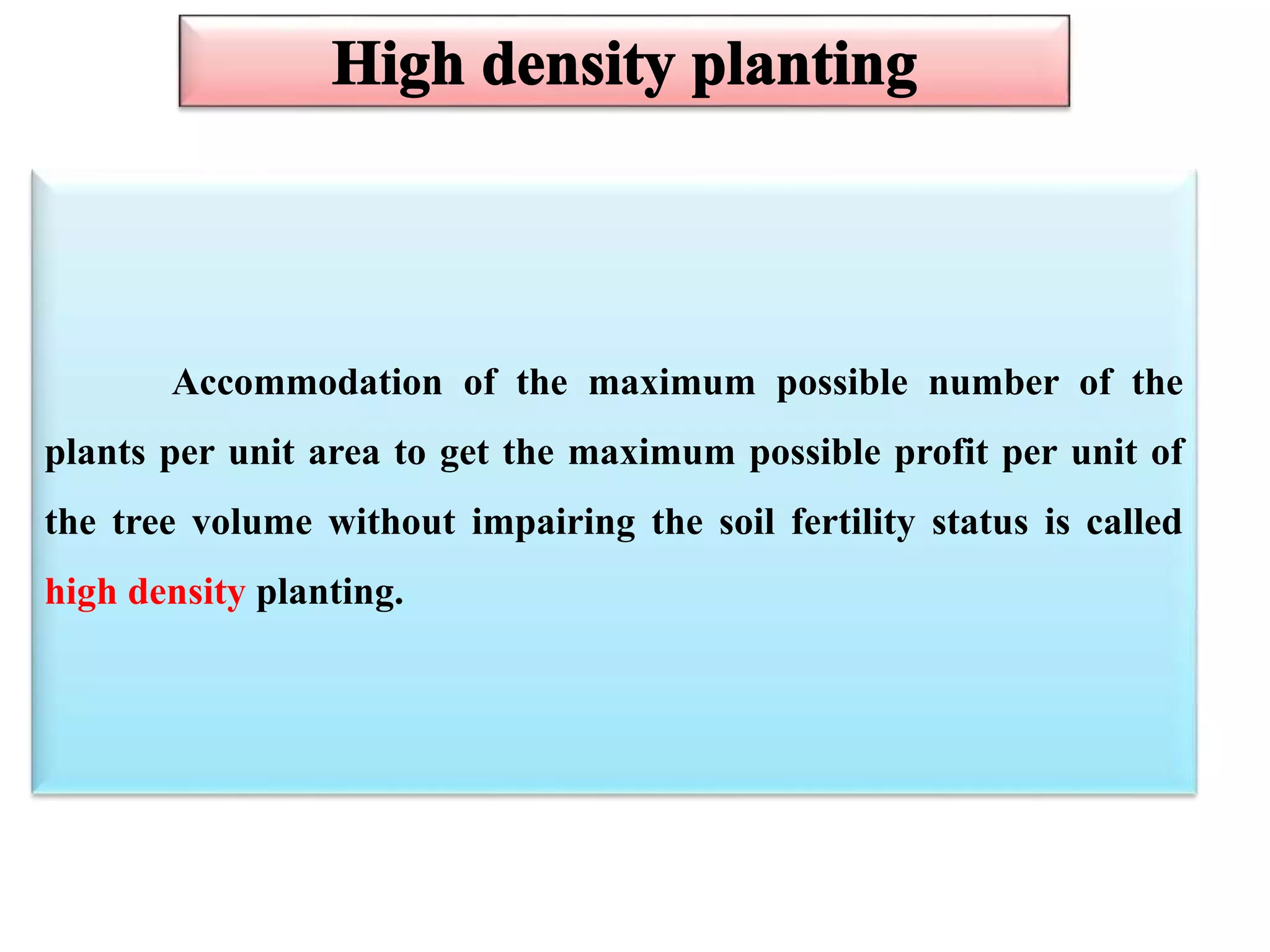 Accommodation of the maximum possible number of the
plants per unit area to get the maximum possible profit per unit of
the tree volume without impairing the soil fertility status is called
high density planting.
 