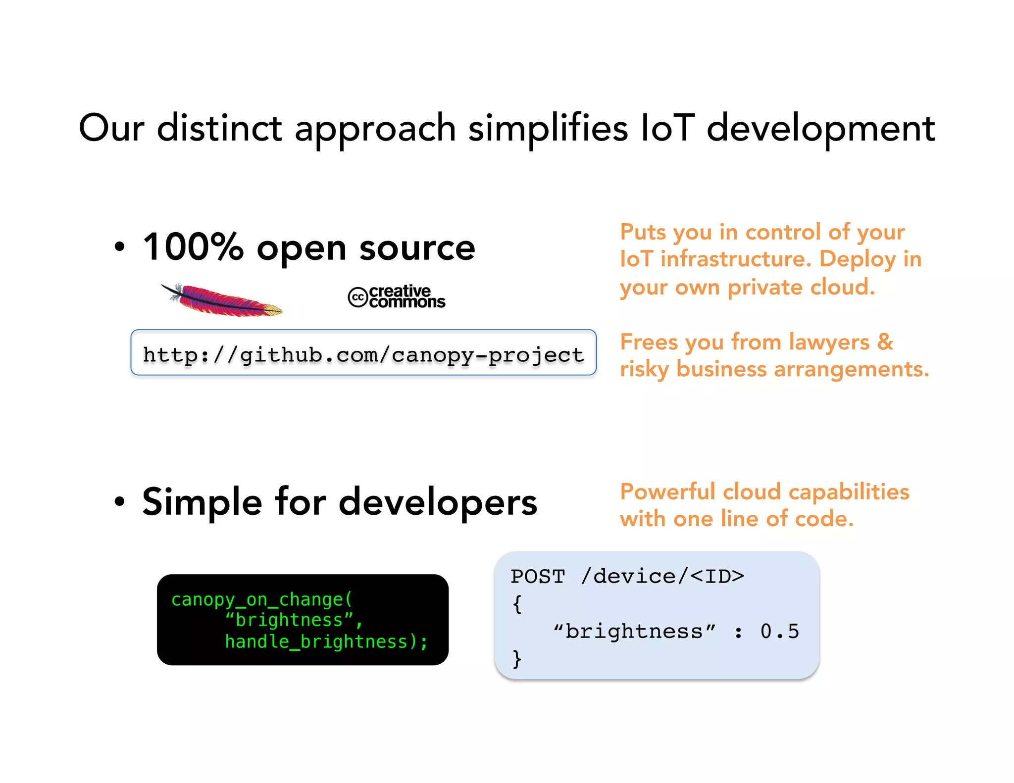 Our distinct approach simplifies IoT development 
• 100% open source 
http://github.com/canopy-project! 
Puts you in control of your 
IoT infrastructure. Deploy in 
your own private cloud. 
Frees you from lawyers & 
risky business arrangements. 
• Simple for developers 
Powerful cloud capabilities 
with one line of code. 
canopy_on_change(! 
“brightness”,! 
handle_brightness);! 
POST /device/<ID>! 
{! 
“brightness” : 0.5! 
}! 
 