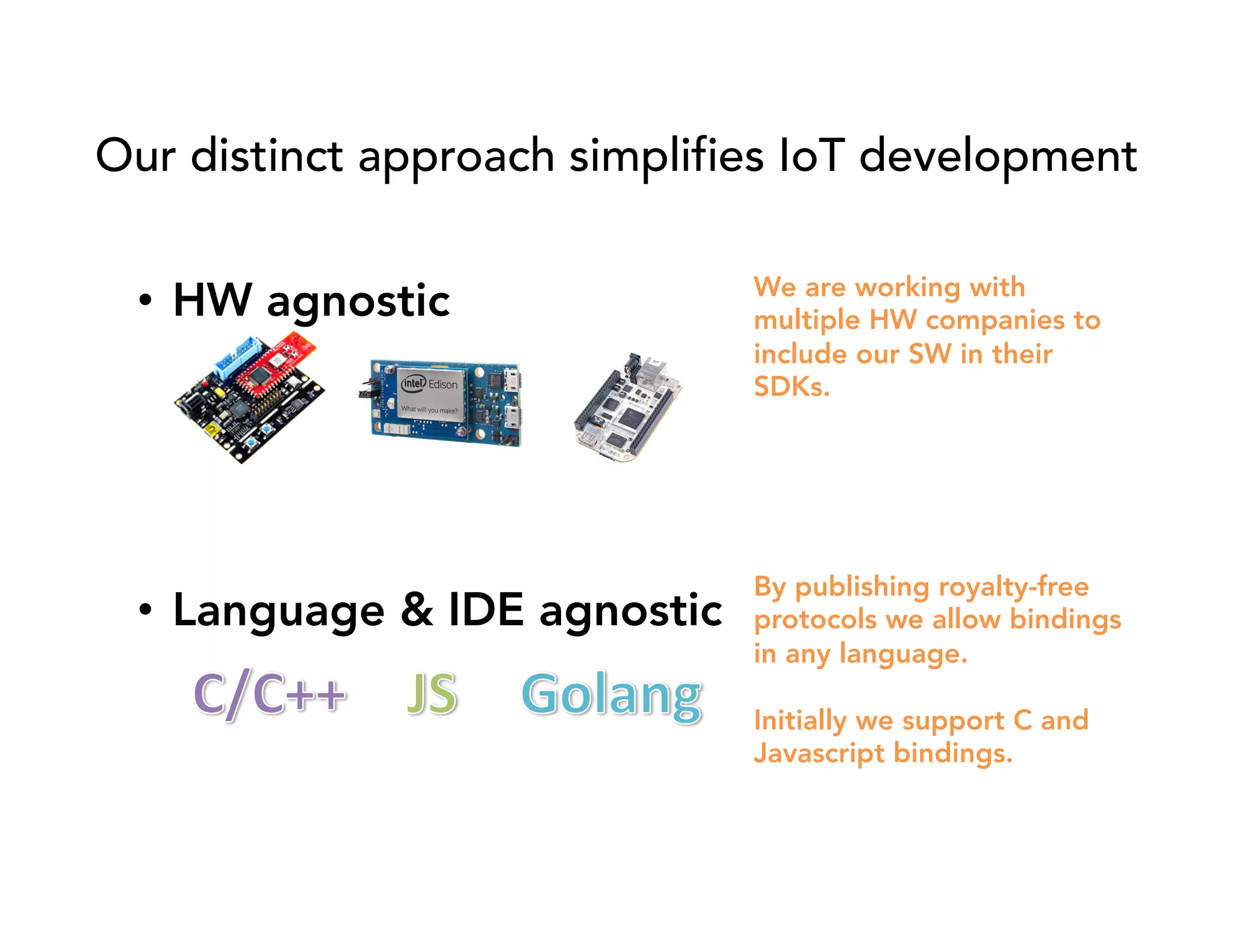 Our distinct approach simplifies IoT development 
• Language & IDE agnostic 
We are working with 
multiple HW companies to 
include our SW in their 
SDKs. 
By publishing royalty-free 
protocols we allow bindings 
in any language. 
Initially we support C and 
Javascript bindings. 
• HW agnostic 
 