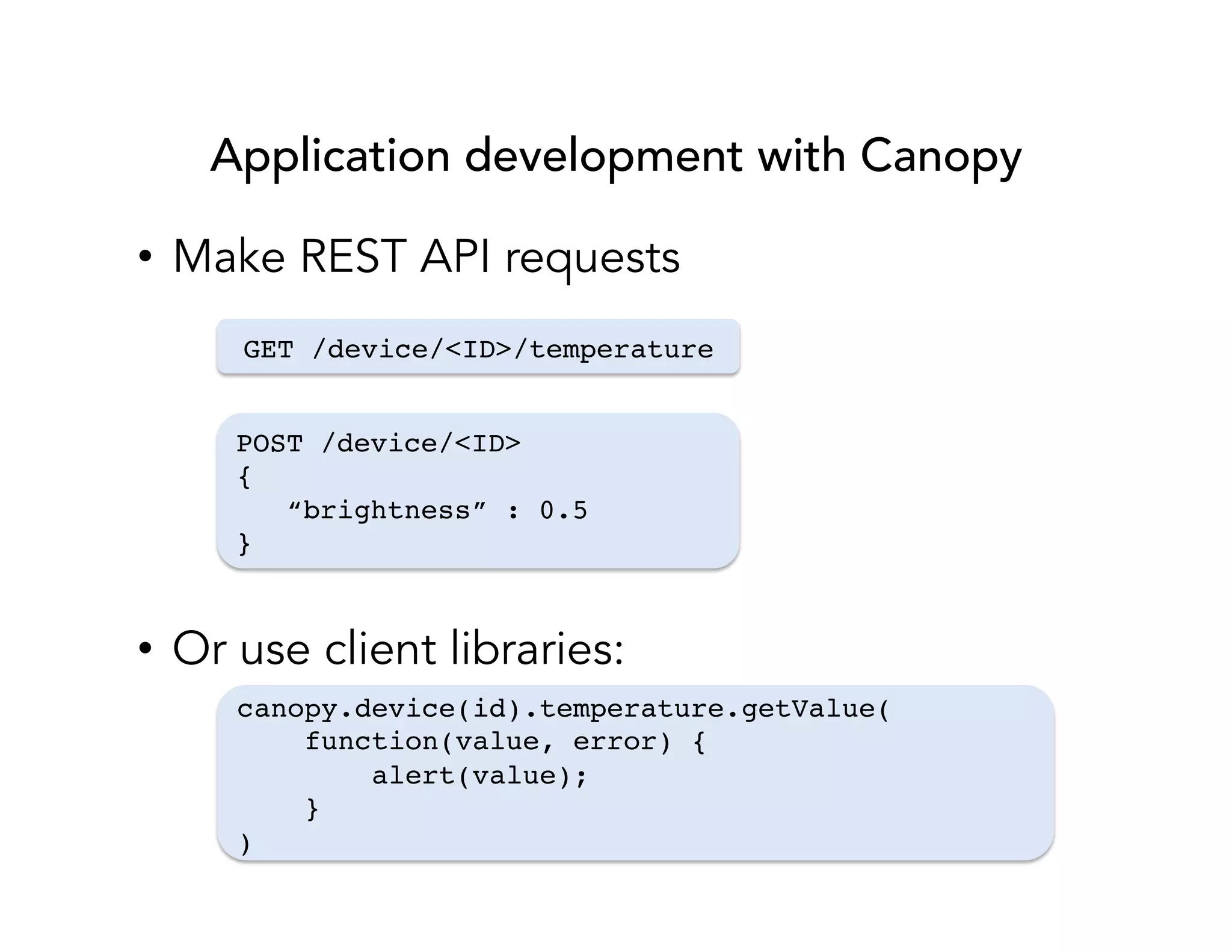 Application development with Canopy 
• Make REST API requests 
GET /device/<ID>/temperature! 
POST /device/<ID>! 
{! 
“brightness” : 0.5! 
}! 
• Or use client libraries: 
canopy.device(id).temperature.getValue(! 
function(value, error) {! 
alert(value);! 
}! 
)! 
 