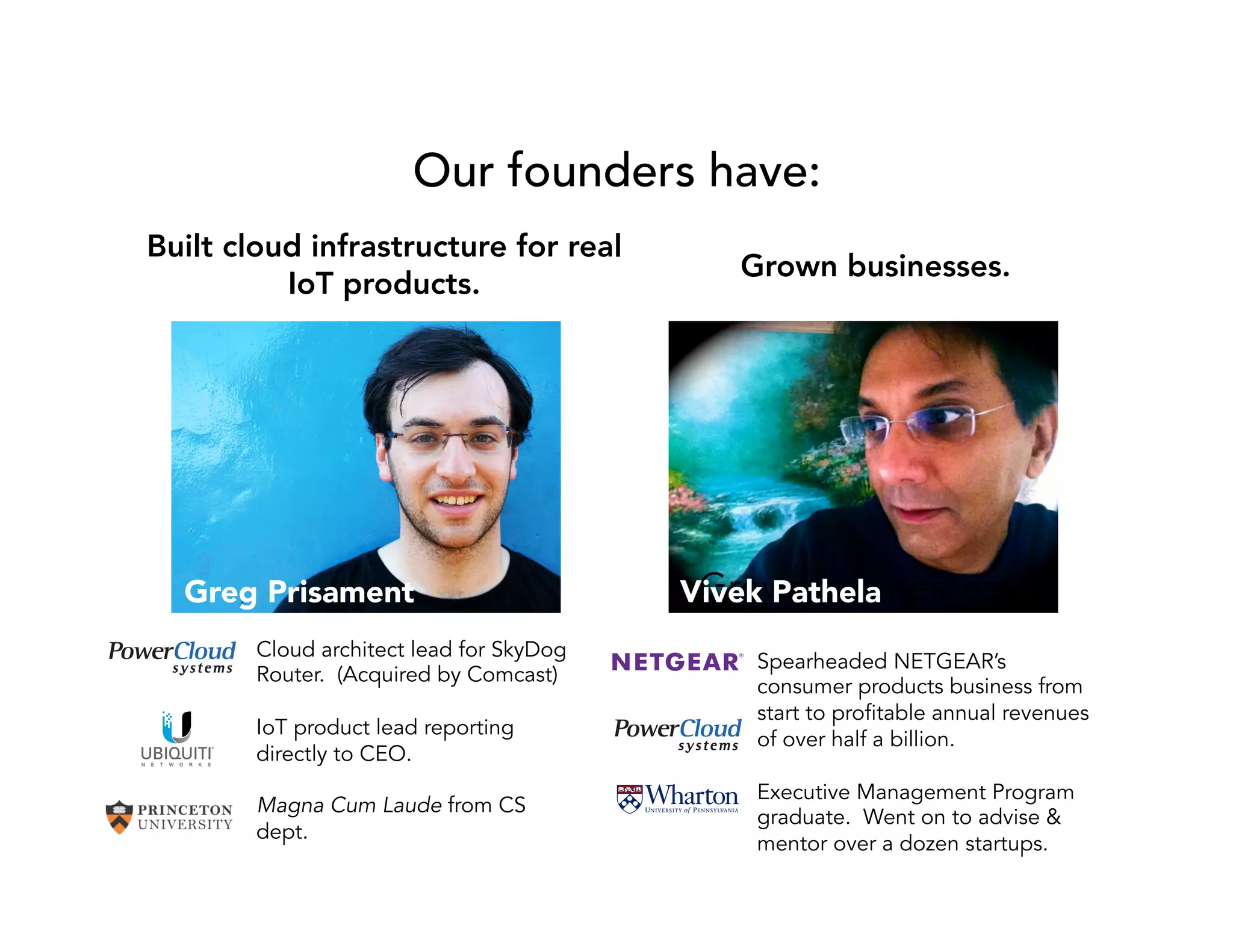 Our founders have: 
Built cloud infrastructure for real 
IoT products. 
Greg Prisament 
Vivek Pathela 
Cloud architect lead for SkyDog 
Router. (Acquired by Comcast) 
IoT product lead reporting 
directly to CEO. 
Magna Cum Laude from CS 
dept. 
Grown businesses. 
Grown businesses. 
Spearheaded NETGEAR’s 
consumer products business from 
start to profitable annual revenues 
of over half a billion. 
Executive Management Program 
graduate. Went on to advise & 
mentor over a dozen startups. 
 