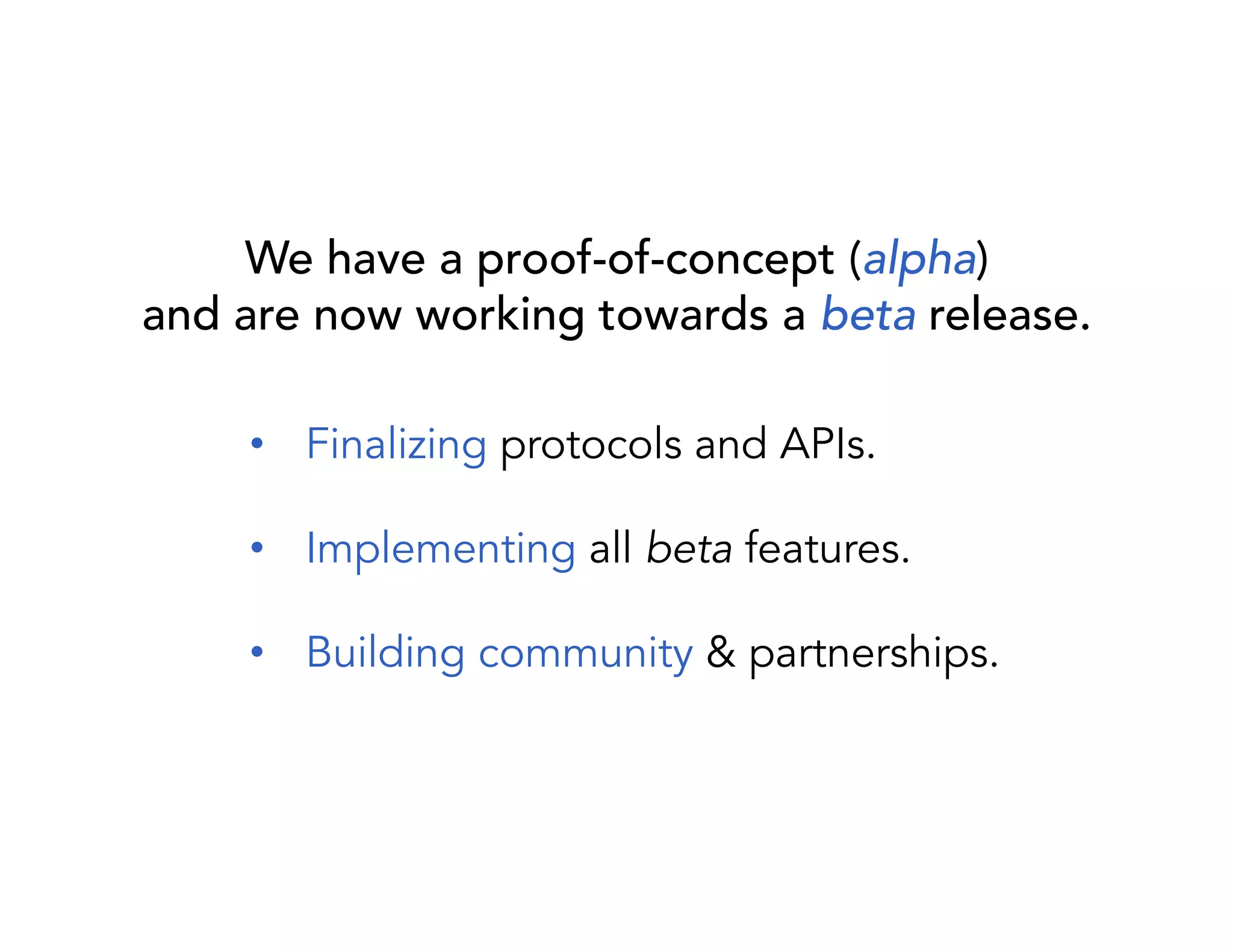We have a proof-of-concept (alpha) 
and are now working towards a beta release. 
• Finalizing protocols and APIs. 
• Implementing all beta features. 
• Building community & partnerships. 
 