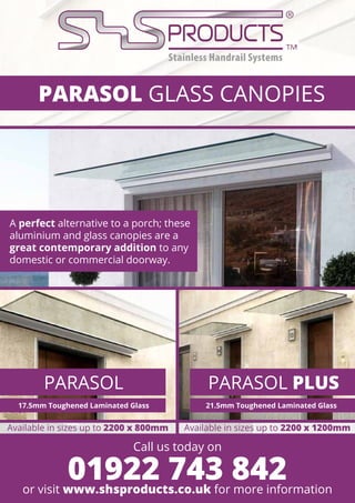 PARASOL GLASS CANOPIES
PARASOL PARASOL PLUS
A perfect alternative to a porch; these
aluminium and glass canopies are a
great contemporary addition to any
domestic or commercial doorway.
Available in sizes up to 2200 x 800mm Available in sizes up to 2200 x 1200mm
Call us today on
or visit www.shsproducts.co.uk for more information
01922 743 842
17.5mm Toughened Laminated Glass 21.5mm Toughened Laminated Glass
 