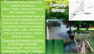 This Project aims to asses the
people in Barangay
Taloot, Argao, Cebu to developed
their cultural heritage.
To develop and promote Argao as
an ecotourism destination on the
national map. We present to you
our project proposal in barangay
Taloot, Argao, Cebu. We believe
this is an ideal tourism natural
heritage activities.
These are the following activities
of our Project Proposal:
1st -Kayaking 2nd -Swimming 3rd -
Mangrove Planting 4th -Floating
 