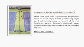 CANOPY LIGHTS: BRIGHTEN UP YOUR SPACE
Tennis court lights ought to give uniform enlightenment
across the whole playing surface, guaranteeing players
can detect the ball precisely from any side of the court.
Satisfactory vertical illuminance additionally assists
players with making a decision about the ball's direction
and twist.
T E N N I S C O U R T L I G H T S
 