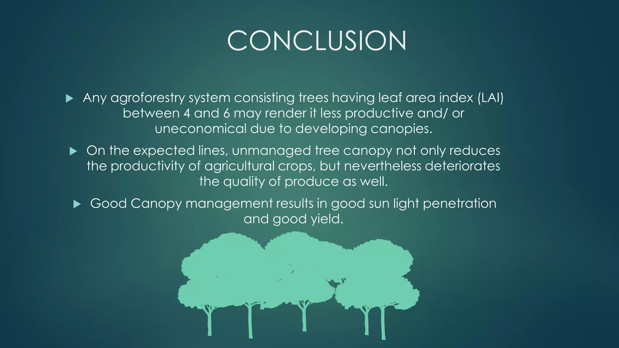 CONCLUSION
 Any agroforestry system consisting trees having leaf area index (LAI)
between 4 and 6 may render it less productive and/ or
uneconomical due to developing canopies.
 On the expected lines, unmanaged tree canopy not only reduces
the productivity of agricultural crops, but nevertheless deteriorates
the quality of produce as well.
 Good Canopy management results in good sun light penetration
and good yield.
 