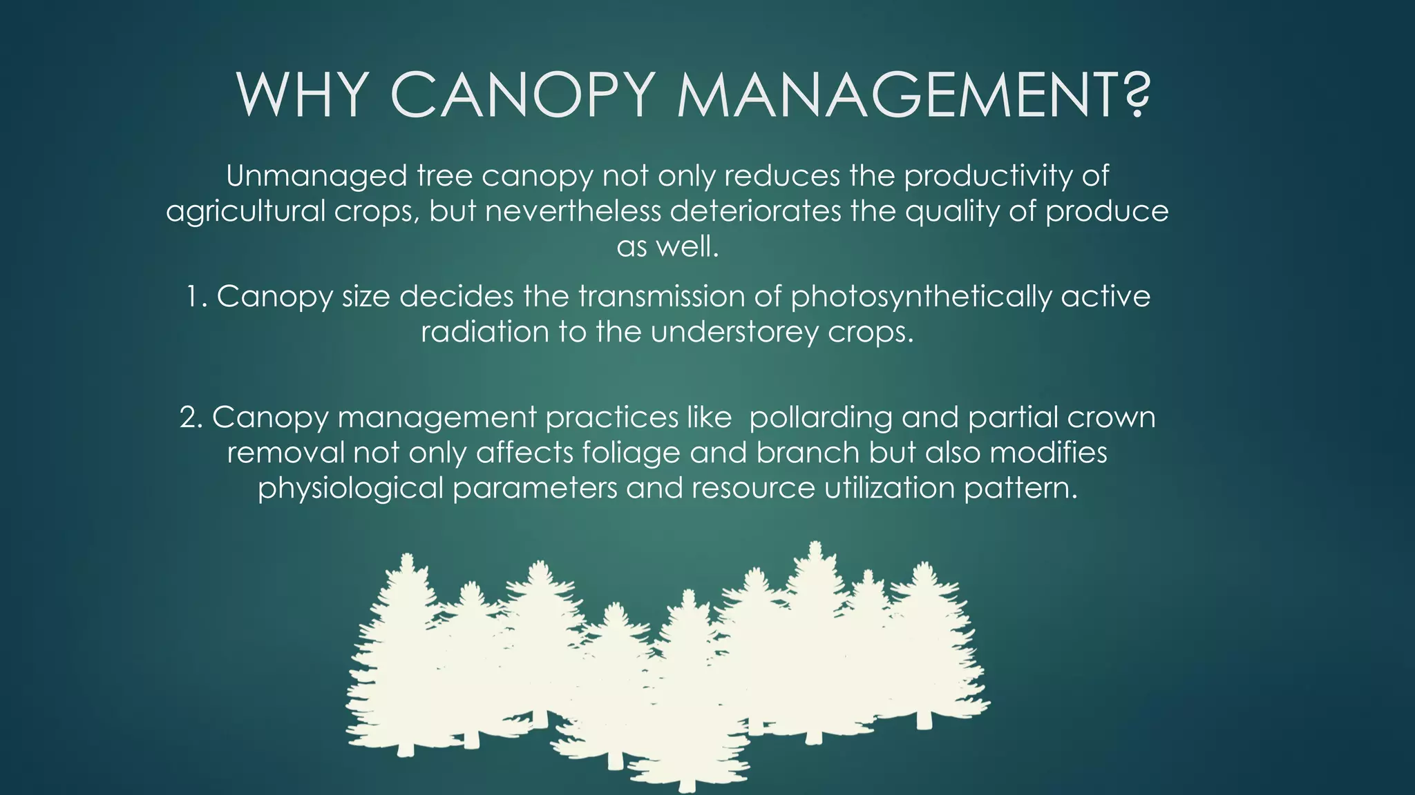 WHY CANOPY MANAGEMENT?
Unmanaged tree canopy not only reduces the productivity of
agricultural crops, but nevertheless deteriorates the quality of produce
as well.
1. Canopy size decides the transmission of photosynthetically active
radiation to the understorey crops.
2. Canopy management practices like pollarding and partial crown
removal not only affects foliage and branch but also modifies
physiological parameters and resource utilization pattern.
 