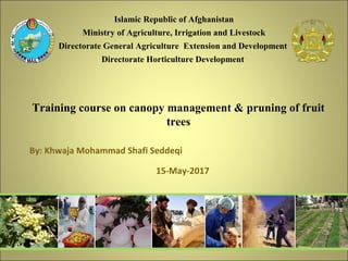 Training course on canopy management & pruning of fruit
trees
15-May-2017
1
By: Khwaja Mohammad Shafi Seddeqi
Islamic Republic of Afghanistan
Ministry of Agriculture, Irrigation and Livestock
Directorate General Agriculture Extension and Development
Directorate Horticulture Development
 