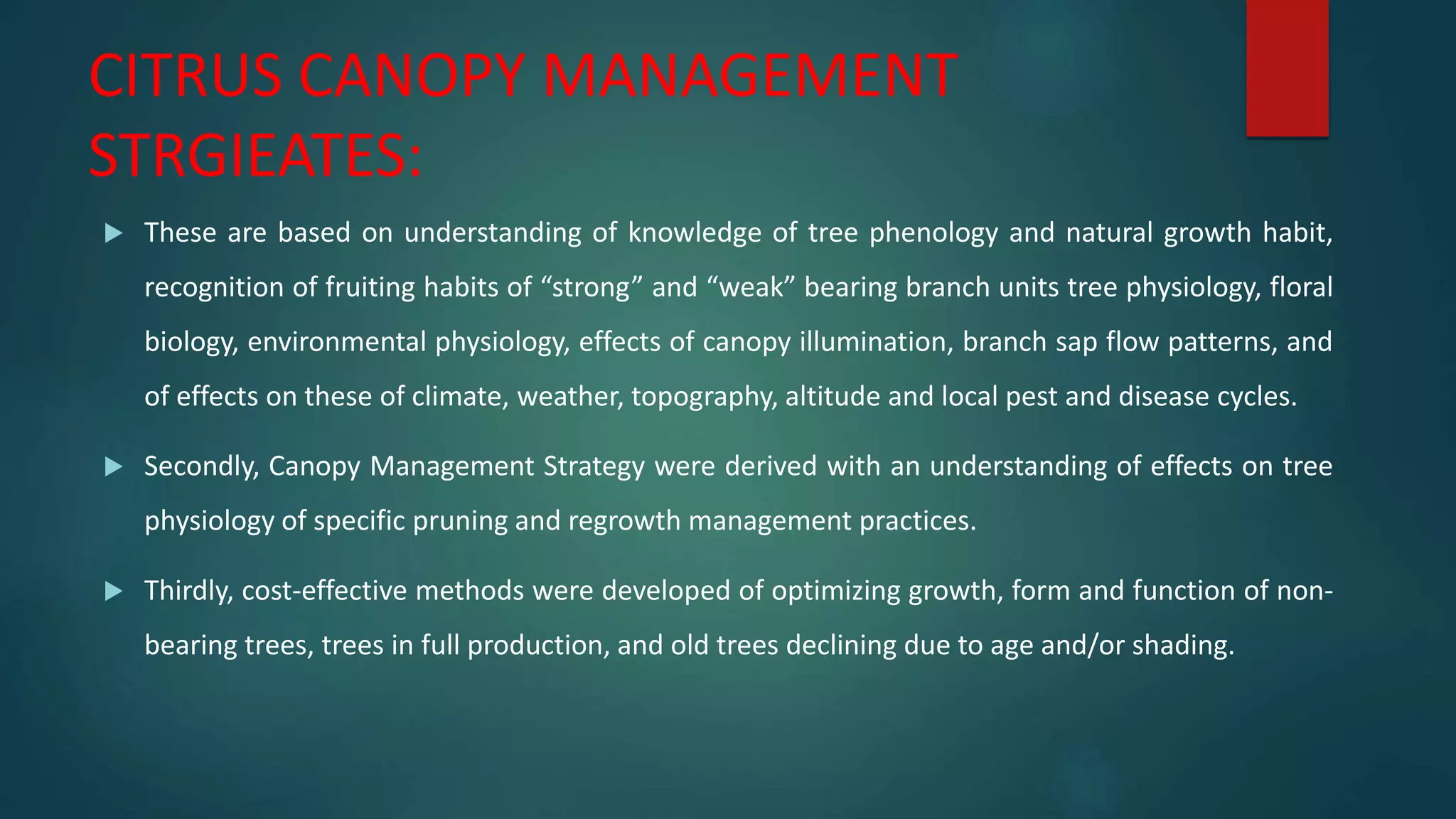 CITRUS CANOPY MANAGEMENT
STRGIEATES:
 These are based on understanding of knowledge of tree phenology and natural growth habit,
recognition of fruiting habits of “strong” and “weak” bearing branch units tree physiology, floral
biology, environmental physiology, effects of canopy illumination, branch sap flow patterns, and
of effects on these of climate, weather, topography, altitude and local pest and disease cycles.
 Secondly, Canopy Management Strategy were derived with an understanding of effects on tree
physiology of specific pruning and regrowth management practices.
 Thirdly, cost-effective methods were developed of optimizing growth, form and function of non-
bearing trees, trees in full production, and old trees declining due to age and/or shading.
 