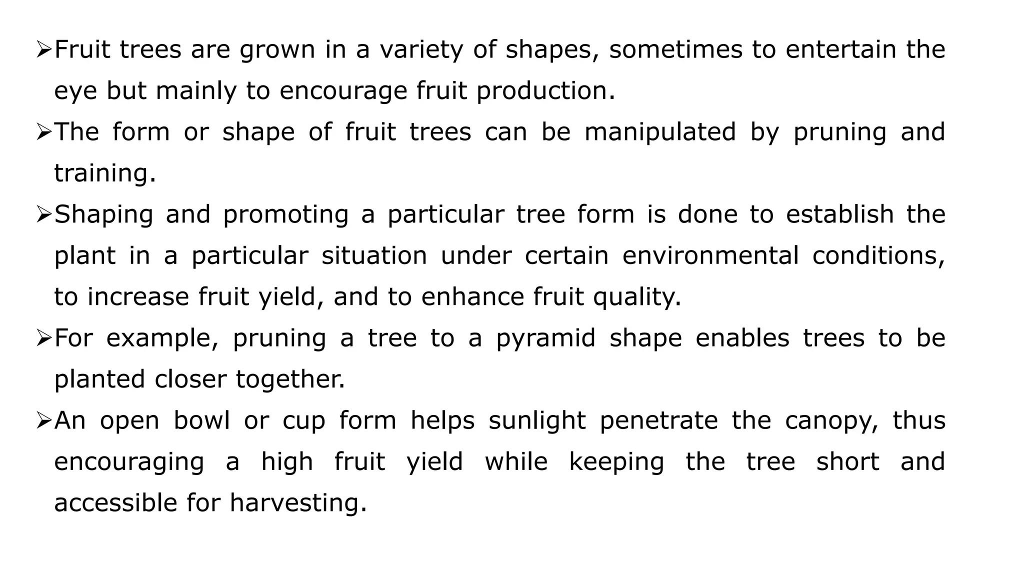Fruit trees are grown in a variety of shapes, sometimes to entertain the
eye but mainly to encourage fruit production.
The form or shape of fruit trees can be manipulated by pruning and
training.
Shaping and promoting a particular tree form is done to establish the
plant in a particular situation under certain environmental conditions,
to increase fruit yield, and to enhance fruit quality.
For example, pruning a tree to a pyramid shape enables trees to be
planted closer together.
An open bowl or cup form helps sunlight penetrate the canopy, thus
encouraging a high fruit yield while keeping the tree short and
accessible for harvesting.
 