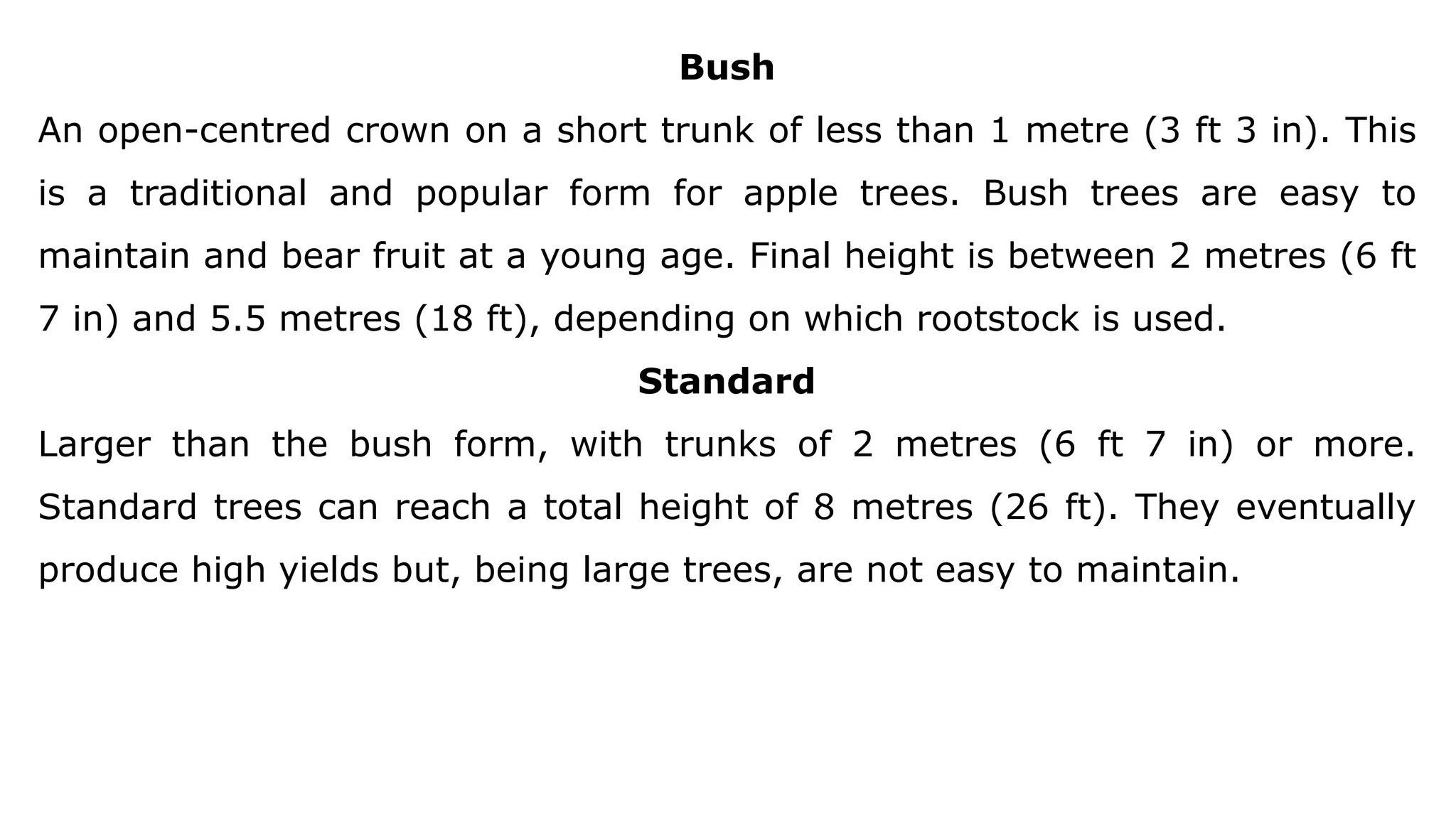 Bush
An open-centred crown on a short trunk of less than 1 metre (3 ft 3 in). This
is a traditional and popular form for apple trees. Bush trees are easy to
maintain and bear fruit at a young age. Final height is between 2 metres (6 ft
7 in) and 5.5 metres (18 ft), depending on which rootstock is used.
Standard
Larger than the bush form, with trunks of 2 metres (6 ft 7 in) or more.
Standard trees can reach a total height of 8 metres (26 ft). They eventually
produce high yields but, being large trees, are not easy to maintain.
 