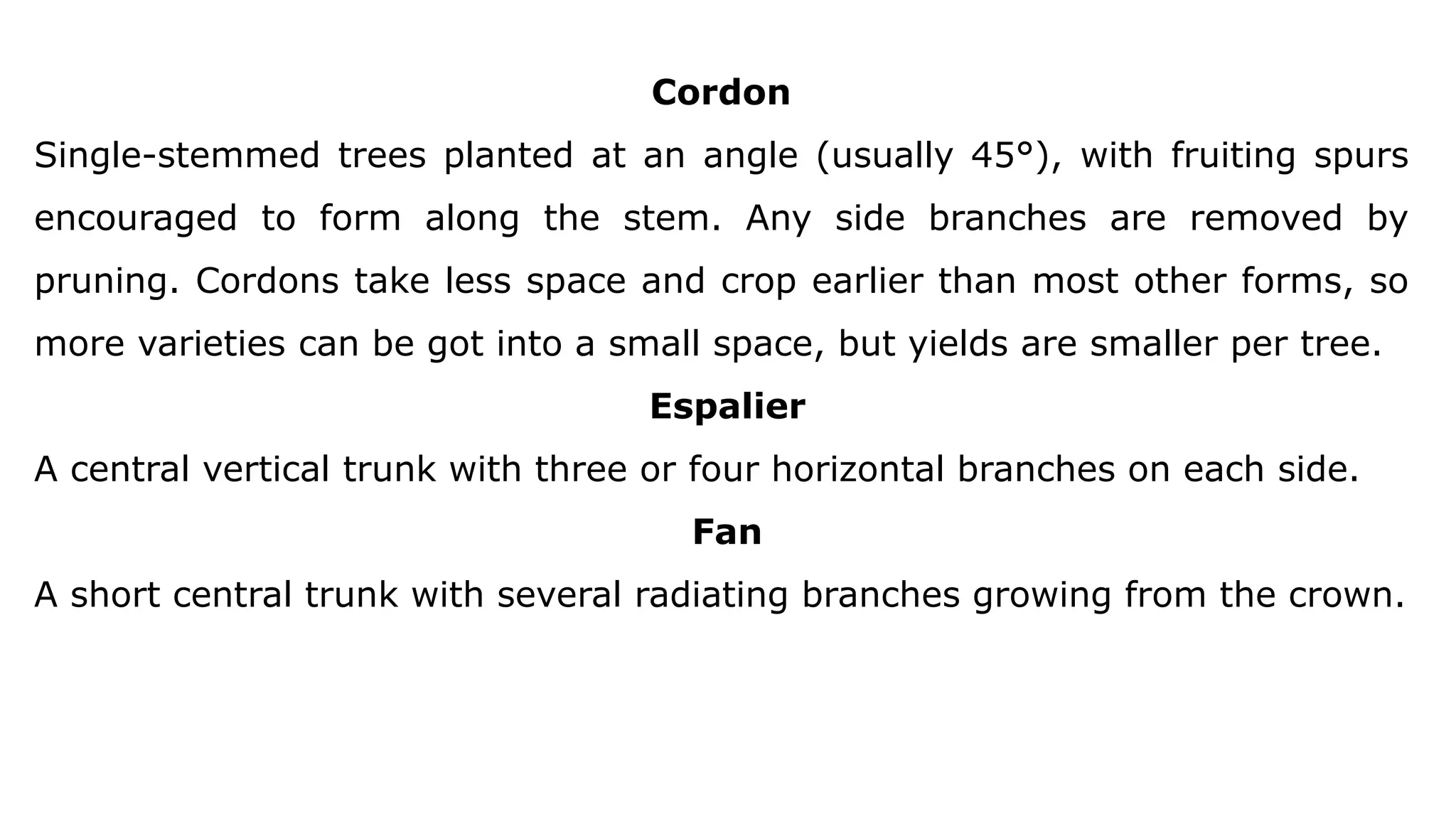Cordon
Single-stemmed trees planted at an angle (usually 45°), with fruiting spurs
encouraged to form along the stem. Any side branches are removed by
pruning. Cordons take less space and crop earlier than most other forms, so
more varieties can be got into a small space, but yields are smaller per tree.
Espalier
A central vertical trunk with three or four horizontal branches on each side.
Fan
A short central trunk with several radiating branches growing from the crown.
 