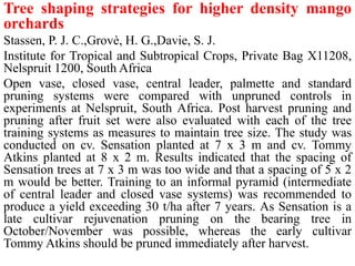 Tree shaping strategies for higher density mango
orchards
Stassen, P. J. C.,Grovè, H. G.,Davie, S. J.
Institute for Tropical and Subtropical Crops, Private Bag X11208,
Nelspruit 1200, South Africa
Open vase, closed vase, central leader, palmette and standard
pruning systems were compared with unpruned controls in
experiments at Nelspruit, South Africa. Post harvest pruning and
pruning after fruit set were also evaluated with each of the tree
training systems as measures to maintain tree size. The study was
conducted on cv. Sensation planted at 7 x 3 m and cv. Tommy
Atkins planted at 8 x 2 m. Results indicated that the spacing of
Sensation trees at 7 x 3 m was too wide and that a spacing of 5 x 2
m would be better. Training to an informal pyramid (intermediate
of central leader and closed vase systems) was recommended to
produce a yield exceeding 30 t/ha after 7 years. As Sensation is a
late cultivar rejuvenation pruning on the bearing tree in
October/November was possible, whereas the early cultivar
Tommy Atkins should be pruned immediately after harvest.
 