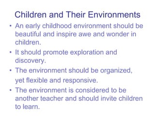 Children and Their EnvironmentsAn early childhood environment should be beautiful and inspire awe and wonder in children.It should promote exploration and discovery.The environment should be organized,	yet flexible and responsive.The environment is considered to be another teacher and should invite children to learn.