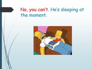 No, you can’t. He’s sleeping at
the moment.
 