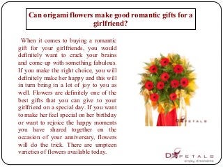 When it comes to buying a romantic
gift for your girlfriends, you would
definitely want to crack your brains
and come up with something fabulous.
If you make the right choice, you will
definitely make her happy and this will
in turn bring in a lot of joy to you as
well. Flowers are definitely one of the
best gifts that you can give to your
girlfriend on a special day. If you want
to make her feel special on her birthday
or want to rejoice the happy moments
you have shared together on the
occasion of your anniversary, flowers
will do the trick. There are umpteen
varieties of flowers available today.
Can origami flowers make good romantic gifts for a
girlfriend?
 