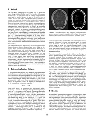 2 Method
An ASL Model 504 remote eye-tracker was used for this experi-
ment, along with the ASL Eye-trac 6 User Interface Software and
Control Unit. 19 participants from the campus community (nine
males and ten females between the ages of 18 and 58) were re-
cruited, all na¨ve with respect to the purpose of the experiment, and
               ı
with no prior experience locating lesions in radiological images. All
participants were screened for normal color vision and normal or
corrected-to-normal vision and were allowed an unlimited amount
of time to detect as many targets in each image as possible. The eye-
tracking session lasted approximately 30 minutes per participant,
including calibration time. Prior to the start of the experiment, each
participant was given an instruction sheet with information about
how the experiment would proceed. The instructions stated, in gen-
eral, that a feature would appear as a circular spot in the image and          Figure 2: Unweighted saliency map using only low-level features
could be located anywhere within the anatomical portion of the im-             of color, luminance, and oriented edges (left) and after thresholding
age (i.e., a feature would never be located on the image border).              at 0.45 (right). Lesions are shown surrounded by a white square.
Since the participants used in this study were not radiologists, the
results are not directly applicable to a clinical setting; however, un-
trained observers might still provide useful information about the
                                                                               The map score is used to determine how well a saliency map models
target and error features that attract attention during search in com-
                                                                               attention. If the score is close to one, then the map is not a good
plex imagery.
                                                                               model of attention - since St is nearly equal to Sm , any random
The experiment consisted of monitoring and recording participants’             location would do just as well at predicting the response. If, on
ﬁxation locations, ﬁxation durations, and mouse clicks as they                 the other hand, the score is greater than one, then the map is a good
viewed eleven sets of six simulated brain images (66 images to-                (better than random) model of attention because the target locations
tal). Simulated lesions with known size, shape, contrast, and lo-              tend to be on regions of the image that the model has computed as
cation were inserted into the images at random locations. Each                 being highly salient.
image had between zero and ﬁve lesions. The images were gen-
                                                                               The scoring procedure is repeated with a different set of weights to
erated from single-mode PET and MRI phantoms and multi-mode
                                                                               produce another candidate map, and stops when the highest possi-
fused PET/MRI images. Three sets of fused images were used,
                                                                               ble score is produced. Since an exhaustive search across the en-
each set using a different color look-up table for displaying the
                                                                               tire weight space is computationally prohibitive, a genetic algo-
mixed modes. The fused images were sub-divided into three cat-
                                                                               rithm was developed to ﬁnd approximately optimal weights, using
egories depending upon whether the lesions were embedded in the
                                                                               the scoring metric described above as the ﬁtness criteria. The ge-
PET image, the MRI image, or both. Figure 1 shows examples of
                                                                               netic algorithm was initialized with random weights for each fea-
the fused PET/MRI images and the types of information that was
                                                                               ture map, and then over each generation (300 total) the two high-
collected during the experiment.
                                                                               est scores were selected to randomly exchange their weights, with
                                                                               crossovers and mutations allowed according to established param-
3 Determining Feature Weights                                                  eters. A total of 2,400 trials were run before a solution converged.

A na¨ve saliency map weights each of the low-level feature maps
      ı                                                                        Figure 2 shows an example saliency map generated using only low-
(color, luminance, and orientation) equally in the ﬁnal summation              level features (color, luminance, and oriented edges) without any
step. An optimally weighted map would take into account the rela-              task- or target-related information (as in the standard model [Itti
tive importance of any feature for the target type. To determine the           et al. 1998]). Figure 3 shows the same image with the saliency map
optimal feature weights, a metric was developed to “score” a map,              generated using weights learned from the genetic algorithm and ap-
givn a speciﬁc weight vector. A map score is deﬁned simply as the              plied to the low-level feature maps. For this example the targets are
ratio of the mean target saliency, St at some pre-deﬁned locations             lesions, with locations indicated on the image by a white square.
to the mean saliency of the entire map, Sm .                                   Figure 4 shows the weighted saliency map found for an MRI im-
                                                                               age with ﬁve lesions applied to an MRI image with 3 lesions. The
                          Score = St / Sm .                                    weighted map is able to correctly predict lesion locations in this
                                                                               different test image.
Mean target saliency St is found by ﬁrst generating a saliency
map using a random set of weights for a particular input image.
Next, the x,y-coordinates of a set of target locations are determined          4 Results
from the eye-tracking data, ground-truth data, or from a record
of observer responses (mouse clicks). For each target location,                An ensemble of (approximately) optimally-weighted saliency maps
the x,y-coordinate is used as an index into the saliency map, and              was created, one for each of the different target types - lesion loca-
the saliency value at that location is extracted. A 7x7 pixel win-             tions, false positives, search errors, recognition errors, and decision
dow (corresponding to 1/4◦ visual angle at the viewing distance of             errors. The map feature weights for lesions locations are frequently
52 cm) is centered on the location, and all saliency values falling            different from the map feature weights for errors. For example,
within the window are averaged together. This procedure is re-                 Figure 5 shows that the highest weighted feature for lesions in the
peated for every target location in the map and the average of those           MRI images is luminance; however, for all of the MRI errors, the
values is used as the mean target saliency, St . The mean map                  highest weighted feature is the blue-yellow color-opponent feature.
saliency, Sm is the average saliency over all locations in the map             Other imaging modalities also showed signiﬁcant differences be-
(target and non-target). The score of a map is then simply the ratio           tween feature weights for target and error locations. This may be an
between the mean target saliency and the mean map saliency.                    indication that visual search, recognition, and decision errors arise


                                                                          62
 