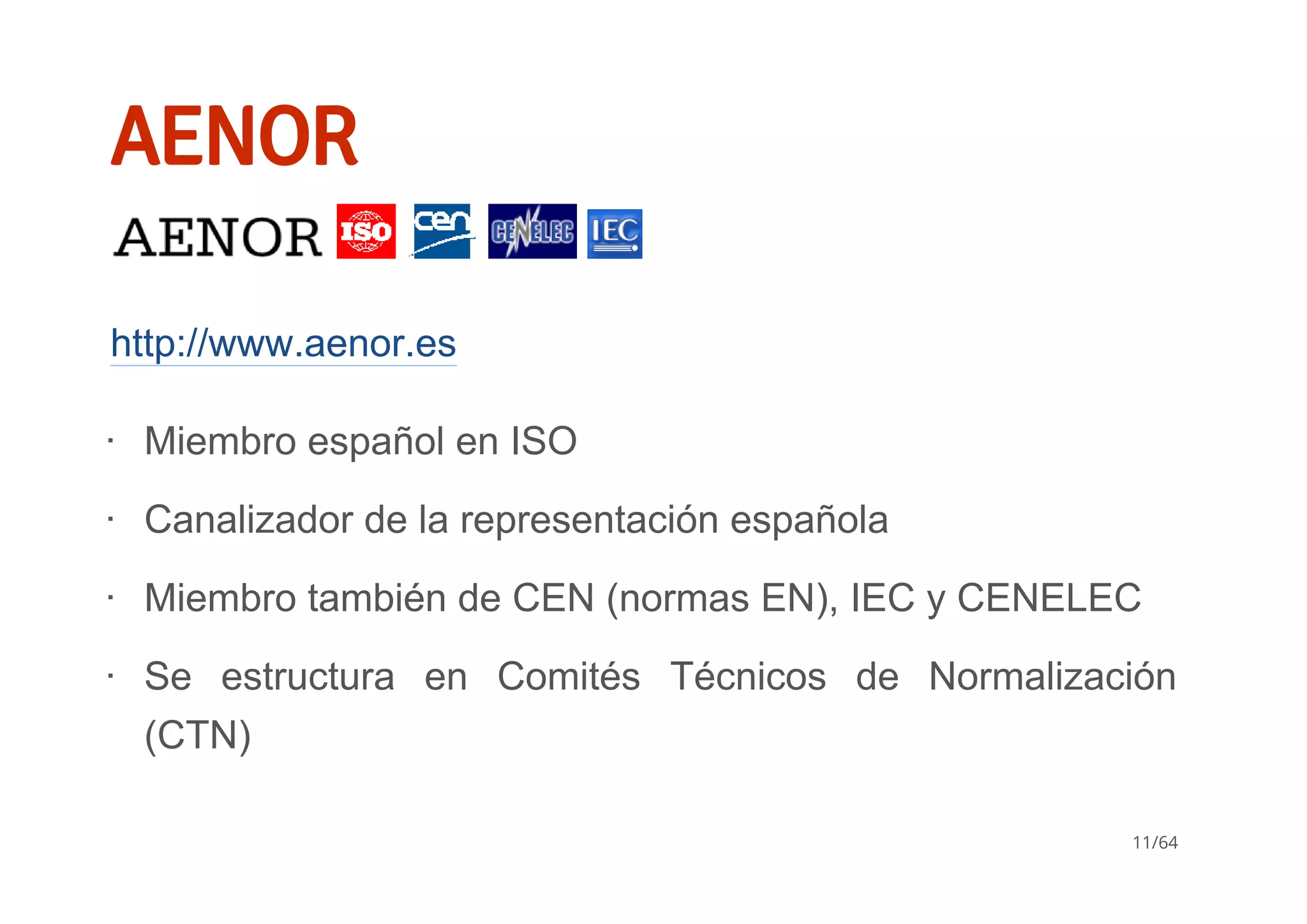 AENOR
       
http://www.aenor.es
Miembro español en ISO
Canalizador de la representación española
Miembro también de CEN (normas EN), IEC y CENELEC
Se  estructura  en  Comités  Técnicos  de  Normalización
(CTN)
∙
∙
∙
∙
11/64
 