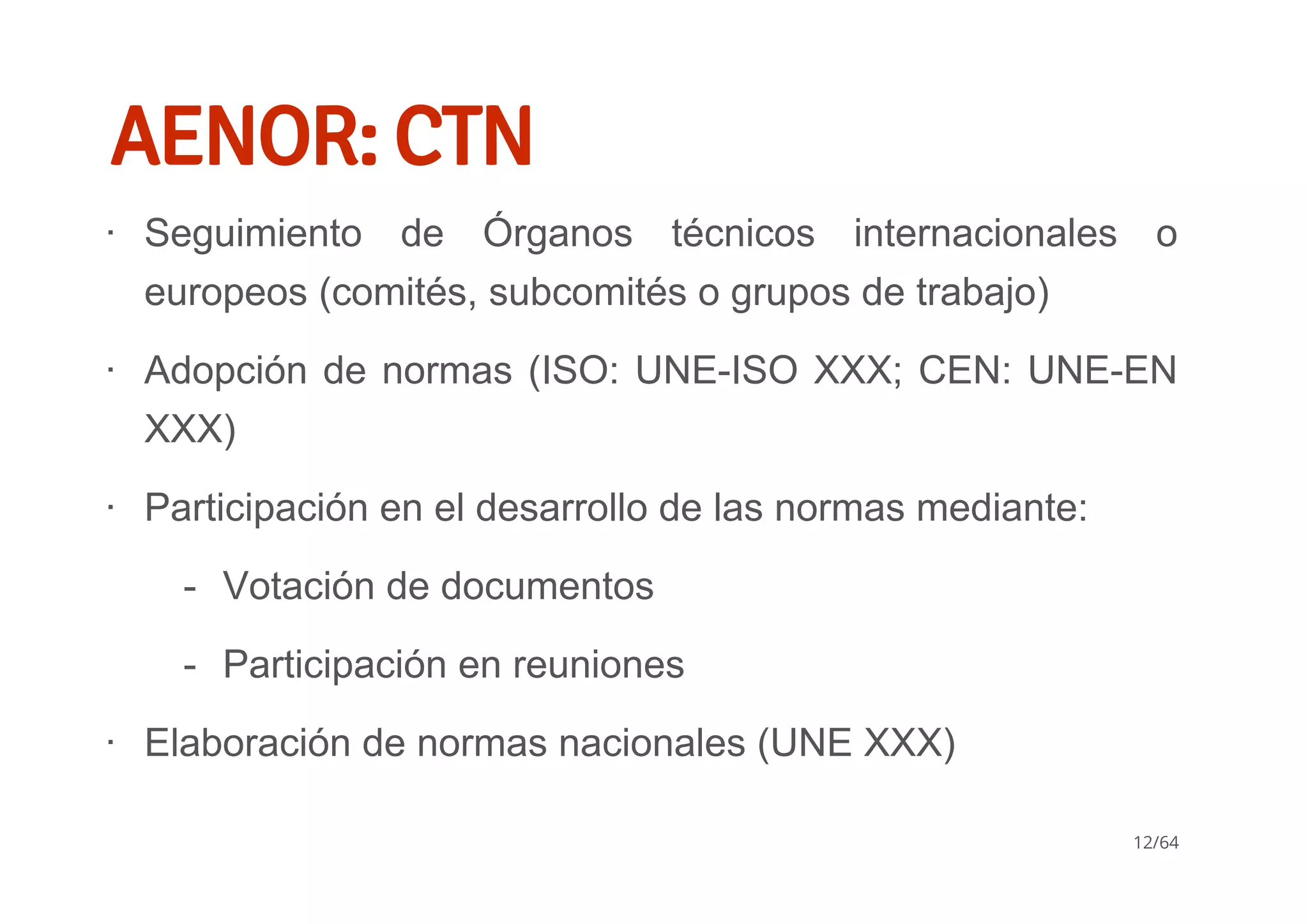 AENOR: CTN
Seguimiento  de  Órganos  técnicos  internacionales  o
europeos (comités, subcomités o grupos de trabajo)
Adopción de normas (ISO: UNE­ISO XXX; CEN: UNE­EN
XXX)
Participación en el desarrollo de las normas mediante:
Elaboración de normas nacionales (UNE XXX)
∙
∙
∙
Votación de documentos
Participación en reuniones
­
­
∙
12/64
 