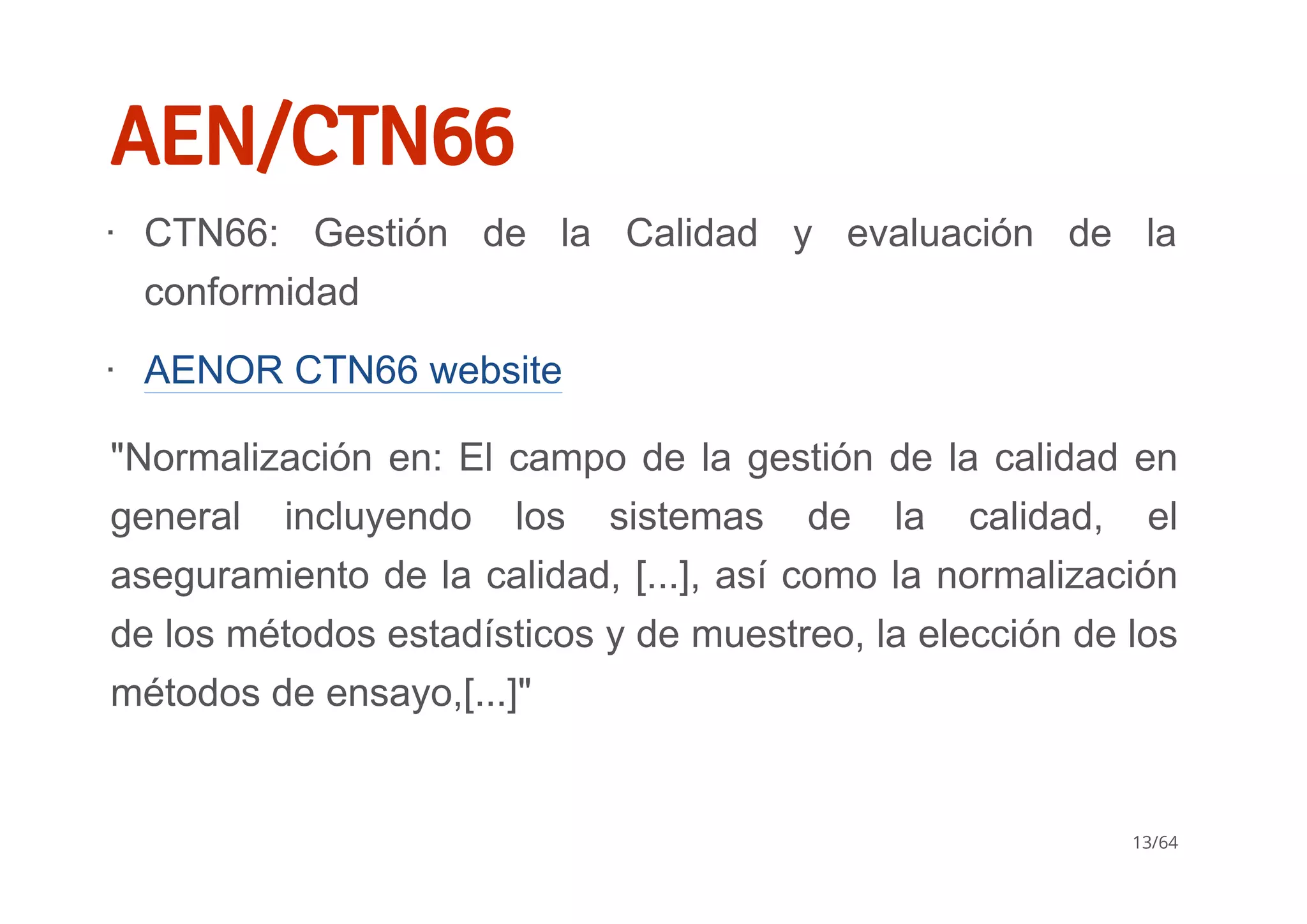AEN/CTN66
"Normalización en: El campo de la gestión de la calidad en
general  incluyendo  los  sistemas  de  la  calidad,  el
aseguramiento de la calidad, [...], así como la normalización
de los métodos estadísticos y de muestreo, la elección de los
métodos de ensayo,[...]"
CTN66:  Gestión  de  la  Calidad  y  evaluación  de  la
conformidad
AENOR CTN66 website
∙
∙
13/64
 