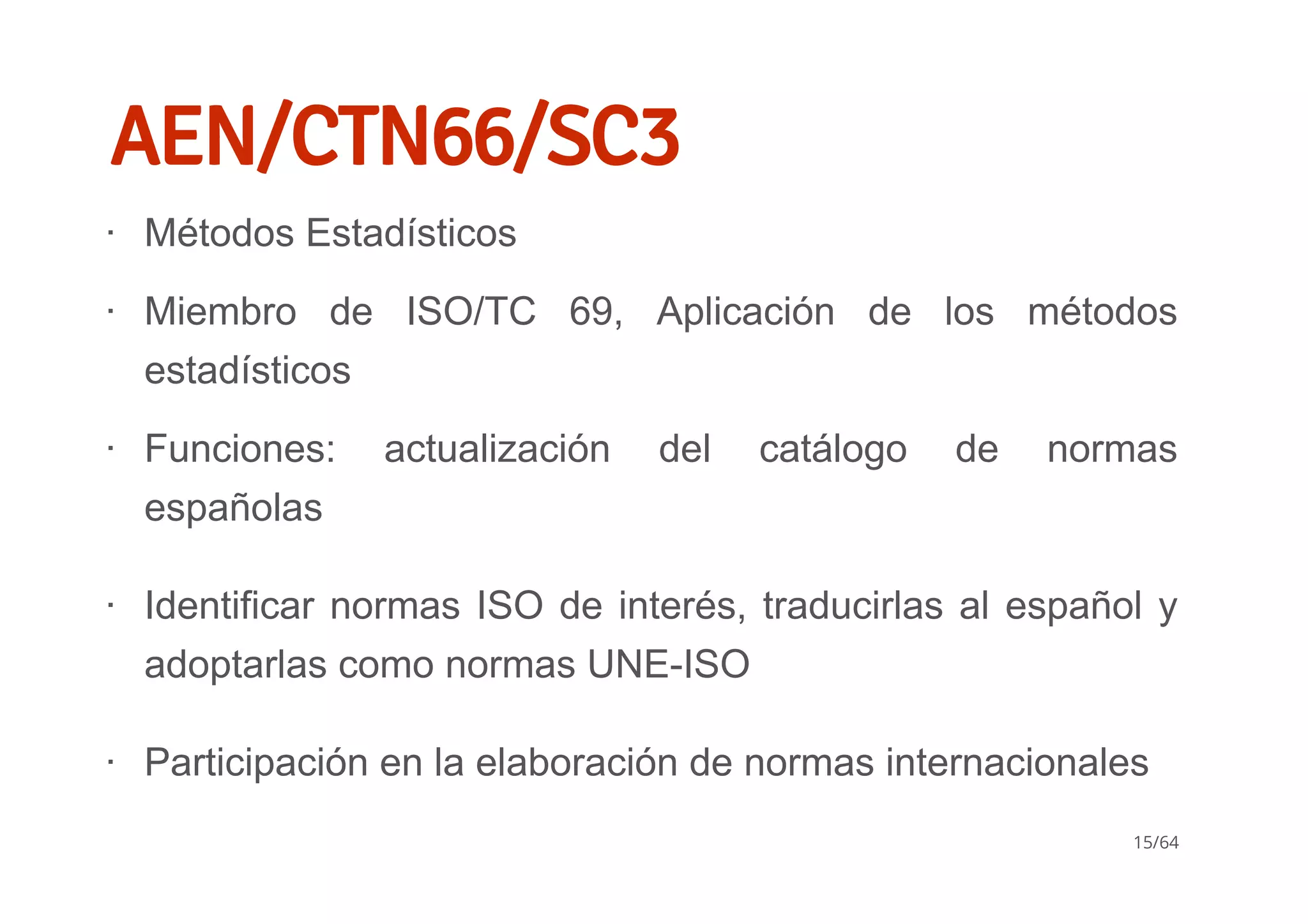 AEN/CTN66/SC3
Métodos Estadísticos
Miembro  de  ISO/TC  69,  Aplicación  de  los  métodos
estadísticos
Funciones:  actualización  del  catálogo  de  normas
españolas
Identificar normas ISO de interés, traducirlas al español y
adoptarlas como normas UNE­ISO
Participación en la elaboración de normas internacionales
∙
∙
∙
∙
∙
15/64
 