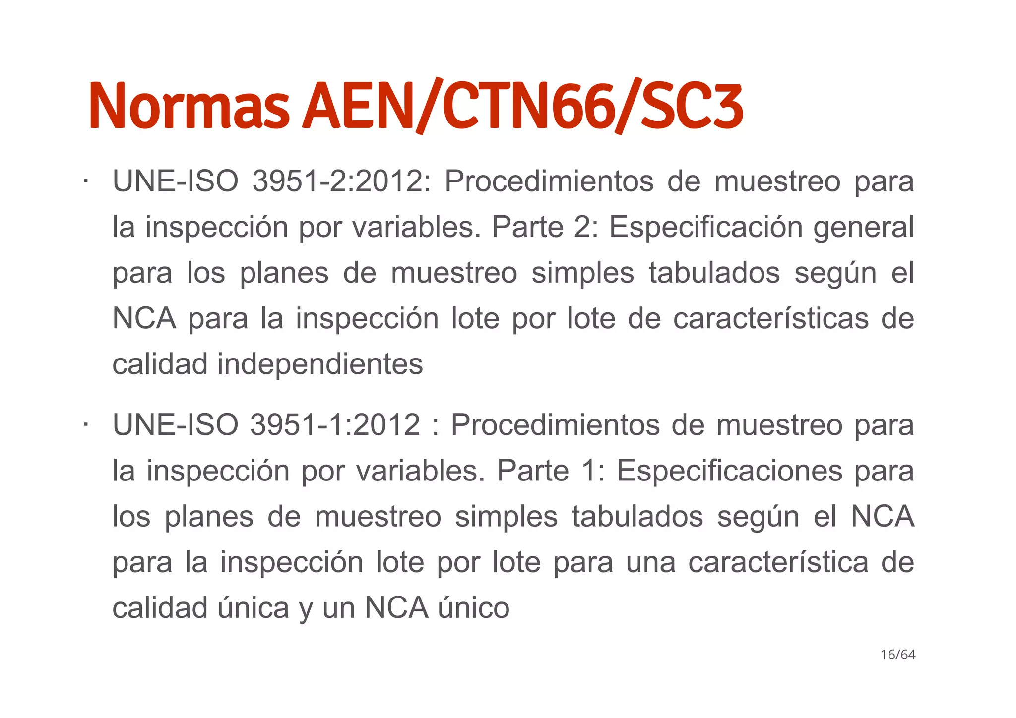 Normas AEN/CTN66/SC3
UNE­ISO 3951­2:2012: Procedimientos de muestreo para
la inspección por variables. Parte 2: Especificación general
para  los  planes  de  muestreo  simples  tabulados  según  el
NCA para la inspección lote por lote de características de
calidad independientes
UNE­ISO 3951­1:2012 : Procedimientos de muestreo para
la inspección por variables. Parte 1: Especificaciones para
los  planes  de  muestreo  simples  tabulados  según  el  NCA
para la inspección lote por lote para una característica de
calidad única y un NCA único
∙
∙
16/64
 