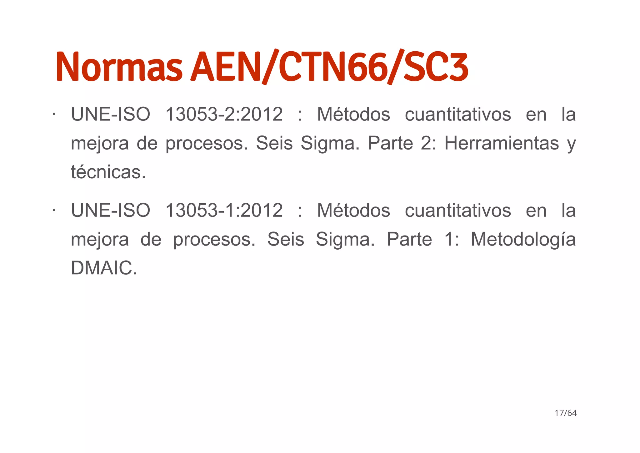 Normas AEN/CTN66/SC3
UNE­ISO  13053­2:2012  :  Métodos  cuantitativos  en  la
mejora de procesos. Seis Sigma. Parte 2: Herramientas y
técnicas.
UNE­ISO  13053­1:2012  :  Métodos  cuantitativos  en  la
mejora  de  procesos.  Seis  Sigma.  Parte  1:  Metodología
DMAIC.
∙
∙
17/64
 