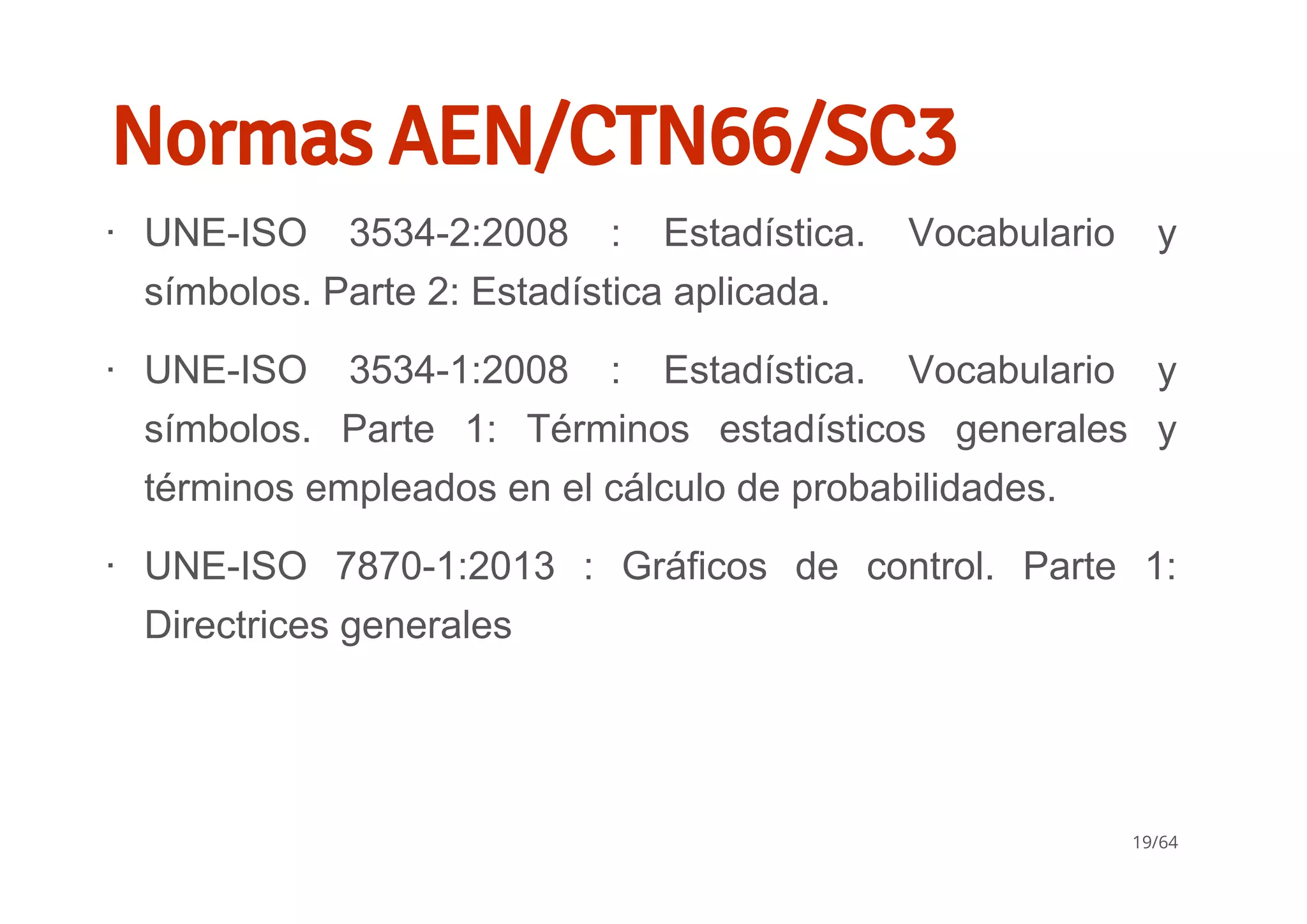 Normas AEN/CTN66/SC3
UNE­ISO  3534­2:2008  :  Estadística.  Vocabulario  y
símbolos. Parte 2: Estadística aplicada.
UNE­ISO  3534­1:2008  :  Estadística.  Vocabulario  y
símbolos.  Parte  1:  Términos  estadísticos  generales  y
términos empleados en el cálculo de probabilidades.
UNE­ISO  7870­1:2013  :  Gráficos  de  control.  Parte  1:
Directrices generales
∙
∙
∙
19/64
 