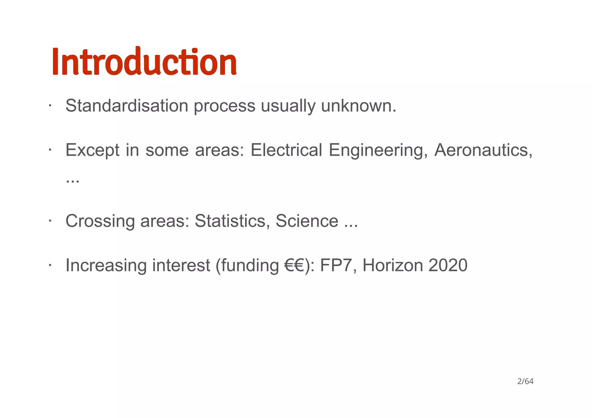 Introduction
Standardisation process usually unknown.
Except in some areas: Electrical Engineering, Aeronautics,
...
Crossing areas: Statistics, Science ...
Increasing interest (funding €€): FP7, Horizon 2020
∙
∙
∙
∙
2/64
 
