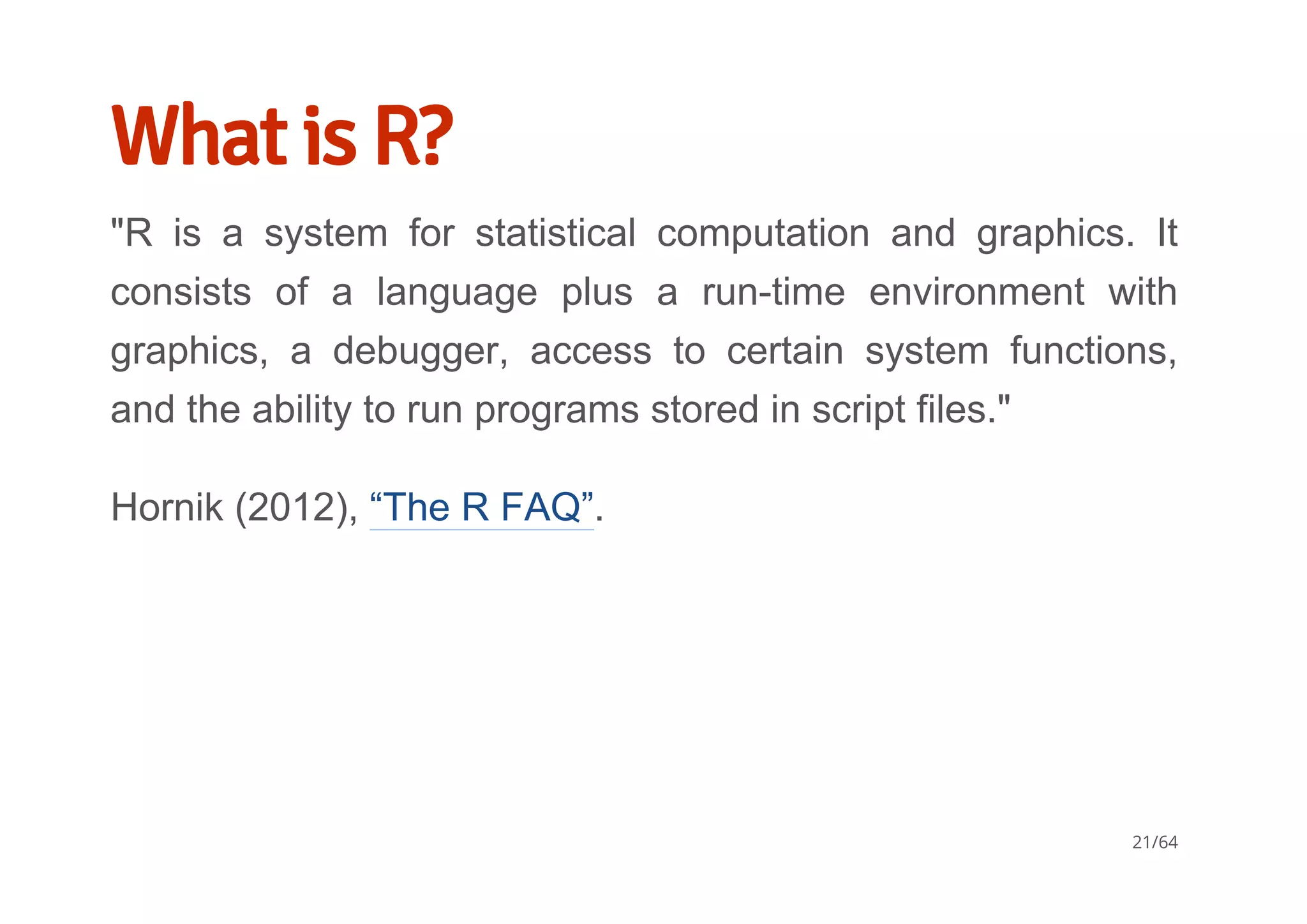What is R?
"R  is  a  system  for  statistical  computation  and  graphics.  It
consists  of  a  language  plus  a  run­time  environment  with
graphics,  a  debugger,  access  to  certain  system  functions,
and the ability to run programs stored in script files."
Hornik (2012), “The R FAQ”.
21/64
 