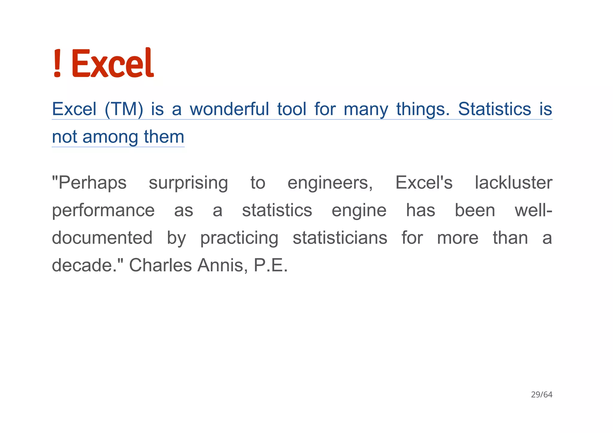 ! Excel
Excel (TM) is a wonderful tool for many things. Statistics is
not among them
"Perhaps  surprising  to  engineers,  Excel's  lackluster
performance  as  a  statistics  engine  has  been  well­
documented  by  practicing  statisticians  for  more  than  a
decade." Charles Annis, P.E.
29/64
 