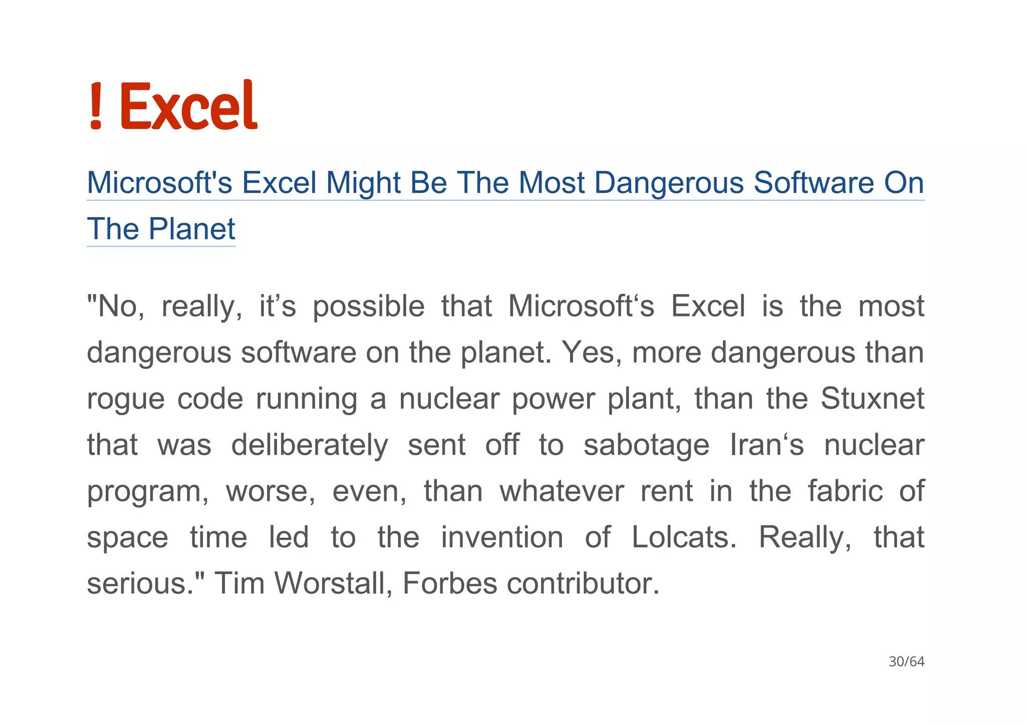 ! Excel
Microsoft's Excel Might Be The Most Dangerous Software On
The Planet
"No,  really,  it’s  possible  that  Microsoft‘s  Excel  is  the  most
dangerous software on the planet. Yes, more dangerous than
rogue code running a nuclear power plant, than the Stuxnet
that  was  deliberately  sent  off  to  sabotage  Iran‘s  nuclear
program,  worse,  even,  than  whatever  rent  in  the  fabric  of
space  time  led  to  the  invention  of  Lolcats.  Really,  that
serious." Tim Worstall, Forbes contributor.
30/64
 